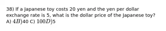 38) If a Japanese toy costs 20 yen and the yen per dollar exchange rate is 5, what is the dollar price of the Japanese toy? A) 4 B)40 C) 100 D)5