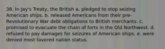 38. In Jay's Treaty, the British a. pledged to stop seizing American ships. b. released Americans from their pre-Revolutionary War debt obligations to British merchants. c. promised to evacuate the chain of forts in the Old Northwest. d. refused to pay damages for seizures of American ships. e. were denied most favored nation status.