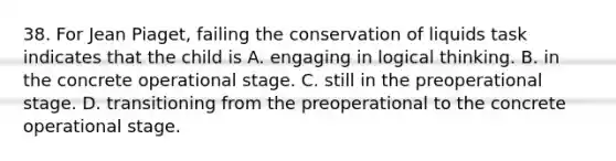 38. For Jean Piaget, failing the conservation of liquids task indicates that the child is A. engaging in logical thinking. B. in the concrete operational stage. C. still in the preoperational stage. D. transitioning from the preoperational to the concrete operational stage.