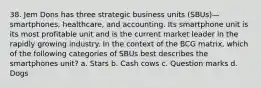 38. Jem Dons has three strategic business units (SBUs)—smartphones, healthcare, and accounting. Its smartphone unit is its most profitable unit and is the current market leader in the rapidly growing industry. In the context of the BCG matrix, which of the following categories of SBUs best describes the smartphones unit? a. Stars b. Cash cows c. Question marks d. Dogs