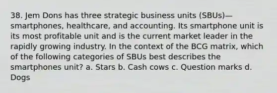 38. Jem Dons has three strategic business units (SBUs)—smartphones, healthcare, and accounting. Its smartphone unit is its most profitable unit and is the current market leader in the rapidly growing industry. In the context of the BCG matrix, which of the following categories of SBUs best describes the smartphones unit? a. Stars b. Cash cows c. Question marks d. Dogs