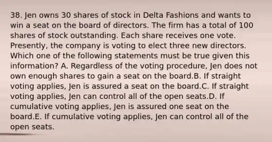 38. Jen owns 30 shares of stock in Delta Fashions and wants to win a seat on the board of directors. The firm has a total of 100 shares of stock outstanding. Each share receives one vote. Presently, the company is voting to elect three new directors. Which one of the following statements must be true given this information? A. Regardless of the voting procedure, Jen does not own enough shares to gain a seat on the board.B. If straight voting applies, Jen is assured a seat on the board.C. If straight voting applies, Jen can control all of the open seats.D. If cumulative voting applies, Jen is assured one seat on the board.E. If cumulative voting applies, Jen can control all of the open seats.