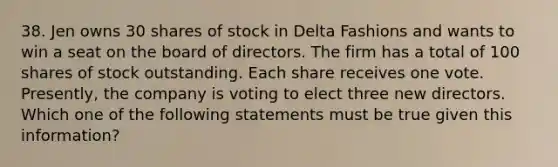 38. Jen owns 30 shares of stock in Delta Fashions and wants to win a seat on the board of directors. The firm has a total of 100 shares of stock outstanding. Each share receives one vote. Presently, the company is voting to elect three new directors. Which one of the following statements must be true given this information?