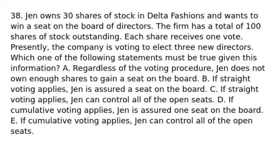 38. Jen owns 30 shares of stock in Delta Fashions and wants to win a seat on the board of directors. The firm has a total of 100 shares of stock outstanding. Each share receives one vote. Presently, the company is voting to elect three new directors. Which one of the following statements must be true given this information? A. Regardless of the voting procedure, Jen does not own enough shares to gain a seat on the board. B. If straight voting applies, Jen is assured a seat on the board. C. If straight voting applies, Jen can control all of the open seats. D. If cumulative voting applies, Jen is assured one seat on the board. E. If cumulative voting applies, Jen can control all of the open seats.