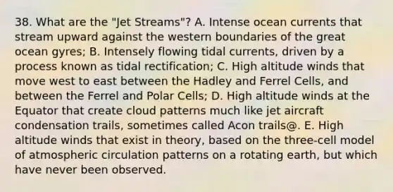 38. What are the "Jet Streams"? A. Intense ocean currents that stream upward against the western boundaries of the great ocean gyres; B. Intensely flowing tidal currents, driven by a process known as tidal rectification; C. High altitude winds that move west to east between the Hadley and Ferrel Cells, and between the Ferrel and Polar Cells; D. High altitude winds at the Equator that create cloud patterns much like jet aircraft condensation trails, sometimes called Acon trails@. E. High altitude winds that exist in theory, based on the three-cell model of atmospheric circulation patterns on a rotating earth, but which have never been observed.