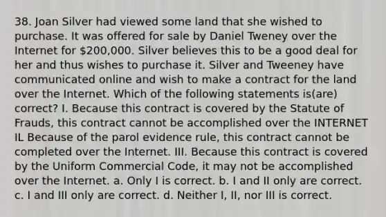 38. Joan Silver had viewed some land that she wished to purchase. It was offered for sale by Daniel Tweney over the Internet for 200,000. Silver believes this to be a good deal for her and thus wishes to purchase it. Silver and Tweeney have communicated online and wish to make a contract for the land over the Internet. Which of the following statements is(are) correct? I. Because this contract is covered by the Statute of Frauds, this contract cannot be accomplished over the INTERNET IL Because of the parol evidence rule, this contract cannot be completed over the Internet. III. Because this contract is covered by the Uniform Commercial Code, it may not be accomplished over the Internet. a. Only I is correct. b. I and II only are correct. c. I and III only are correct. d. Neither I, II, nor III is correct.