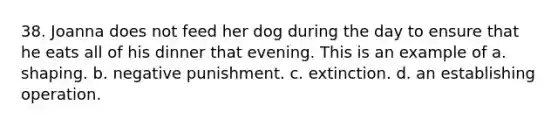 38. Joanna does not feed her dog during the day to ensure that he eats all of his dinner that evening. This is an example of​ a. ​shaping. b. ​negative punishment. c. ​extinction. d. ​an establishing operation.