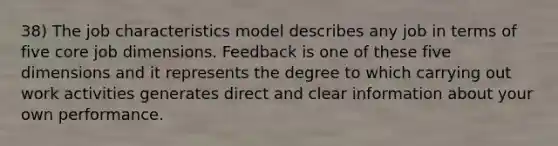 38) The job characteristics model describes any job in terms of five core job dimensions. Feedback is one of these five dimensions and it represents the degree to which carrying out work activities generates direct and clear information about your own performance.