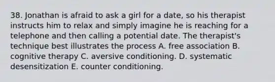 38. Jonathan is afraid to ask a girl for a date, so his therapist instructs him to relax and simply imagine he is reaching for a telephone and then calling a potential date. The therapist's technique best illustrates the process A. free association B. cognitive therapy C. aversive conditioning. D. systematic desensitization E. counter conditioning.