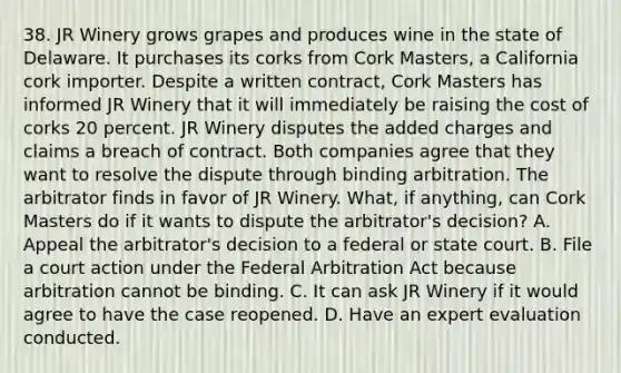 38. JR Winery grows grapes and produces wine in the state of Delaware. It purchases its corks from Cork Masters, a California cork importer. Despite a written contract, Cork Masters has informed JR Winery that it will immediately be raising the cost of corks 20 percent. JR Winery disputes the added charges and claims a breach of contract. Both companies agree that they want to resolve the dispute through binding arbitration. The arbitrator finds in favor of JR Winery. What, if anything, can Cork Masters do if it wants to dispute the arbitrator's decision? A. Appeal the arbitrator's decision to a federal or state court. B. File a court action under the Federal Arbitration Act because arbitration cannot be binding. C. It can ask JR Winery if it would agree to have the case reopened. D. Have an expert evaluation conducted.