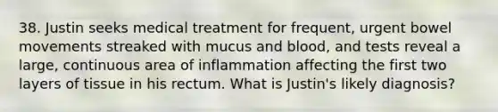 38. Justin seeks medical treatment for frequent, urgent bowel movements streaked with mucus and blood, and tests reveal a large, continuous area of inflammation affecting the first two layers of tissue in his rectum. What is Justin's likely diagnosis?