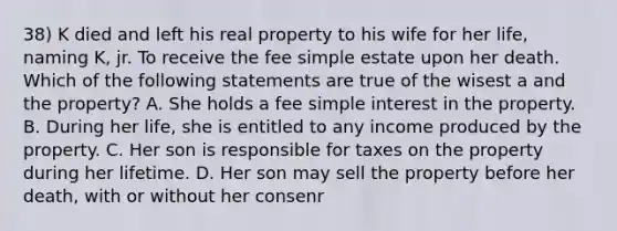 38) K died and left his real property to his wife for her life, naming K, jr. To receive the fee simple estate upon her death. Which of the following statements are true of the wisest a and the property? A. She holds a fee simple interest in the property. B. During her life, she is entitled to any income produced by the property. C. Her son is responsible for taxes on the property during her lifetime. D. Her son may sell the property before her death, with or without her consenr