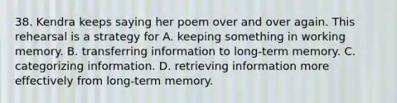 38. Kendra keeps saying her poem over and over again. This rehearsal is a strategy for A. keeping something in working memory. B. transferring information to long-term memory. C. categorizing information. D. retrieving information more effectively from long-term memory.