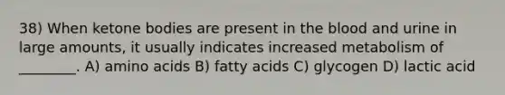 38) When ketone bodies are present in the blood and urine in large amounts, it usually indicates increased metabolism of ________. A) amino acids B) fatty acids C) glycogen D) lactic acid