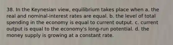 38. In the Keynesian view, equilibrium takes place when a. the real and nominal-interest rates are equal. b. the level of total spending in the economy is equal to current output. c. current output is equal to the economy's long-run potential. d. the money supply is growing at a constant rate.