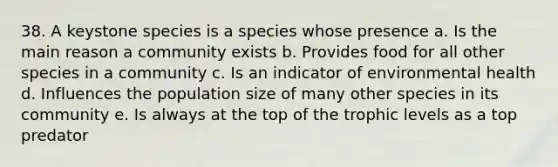 38. A keystone species is a species whose presence a. Is the main reason a community exists b. Provides food for all other species in a community c. Is an indicator of environmental health d. Influences the population size of many other species in its community e. Is always at the top of the trophic levels as a top predator