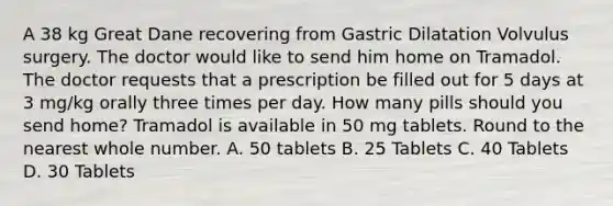 A 38 kg Great Dane recovering from Gastric Dilatation Volvulus surgery. The doctor would like to send him home on Tramadol. The doctor requests that a prescription be filled out for 5 days at 3 mg/kg orally three times per day. How many pills should you send home? Tramadol is available in 50 mg tablets. Round to the nearest whole number. A. 50 tablets B. 25 Tablets C. 40 Tablets D. 30 Tablets