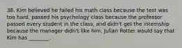 38. Kim believed he failed his math class because the test was too hard, passed his psychology class because the professor passed every student in the class, and didn't get the internship because the manager didn't like him. Julian Rotter would say that Kim has ________.