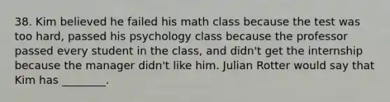 38. Kim believed he failed his math class because the test was too hard, passed his psychology class because the professor passed every student in the class, and didn't get the internship because the manager didn't like him. Julian Rotter would say that Kim has ________.