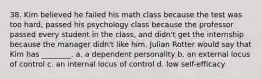 38. Kim believed he failed his math class because the test was too hard, passed his psychology class because the professor passed every student in the class, and didn't get the internship because the manager didn't like him. Julian Rotter would say that Kim has ________. a. a dependent personality b. an external locus of control c. an internal locus of control d. low self-efficacy