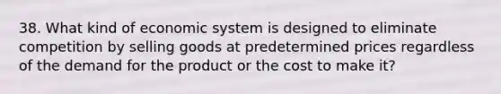 38. What kind of economic system is designed to eliminate competition by selling goods at predetermined prices regardless of the demand for the product or the cost to make it?