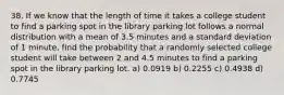 38. If we know that the length of time it takes a college student to find a parking spot in the library parking lot follows a normal distribution with a mean of 3.5 minutes and a standard deviation of 1 minute, find the probability that a randomly selected college student will take between 2 and 4.5 minutes to find a parking spot in the library parking lot. a) 0.0919 b) 0.2255 c) 0.4938 d) 0.7745