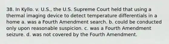 38. In Kyllo. v. U.S., the U.S. Supreme Court held that using a thermal imaging device to detect temperature differentials in a home a. was a Fourth Amendment search. b. could be conducted only upon reasonable suspicion. c. was a Fourth Amendment seizure. d. was not covered by the Fourth Amendment.