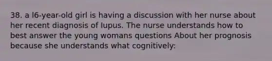 38. a l6-year-old girl is having a discussion with her nurse about her recent diagnosis of Iupus. The nurse understands how to best answer the young womans questions About her prognosis because she understands what cognitively: