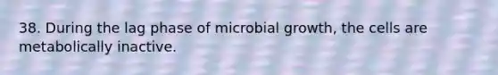 38. During the lag phase of microbial growth, the cells are metabolically inactive.