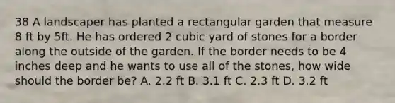 38 A landscaper has planted a rectangular garden that measure 8 ft by 5ft. He has ordered 2 cubic yard of stones for a border along the outside of the garden. If the border needs to be 4 inches deep and he wants to use all of the stones, how wide should the border be? A. 2.2 ft B. 3.1 ft C. 2.3 ft D. 3.2 ft