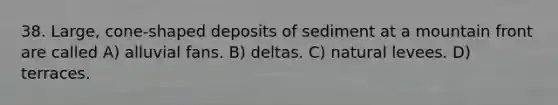 38. Large, cone-shaped deposits of sediment at a mountain front are called A) alluvial fans. B) deltas. C) natural levees. D) terraces.