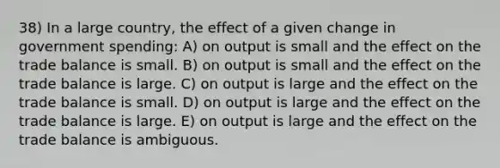 38) In a large country, the effect of a given change in government spending: A) on output is small and the effect on the trade balance is small. B) on output is small and the effect on the trade balance is large. C) on output is large and the effect on the trade balance is small. D) on output is large and the effect on the trade balance is large. E) on output is large and the effect on the trade balance is ambiguous.