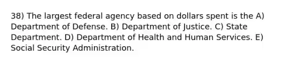 38) The largest federal agency based on dollars spent is the A) Department of Defense. B) Department of Justice. C) State Department. D) Department of Health and Human Services. E) Social Security Administration.