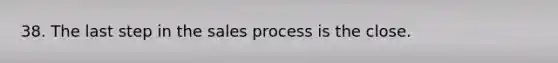 38. The last step in the sales process is the close.