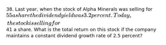 38. Last year, when the stock of Alpha Minerals was selling for 55 a share the dividend yield was 3.2 percent. Today, the stock is selling for41 a share. What is the total return on this stock if the company maintains a constant dividend growth rate of 2.5 percent?