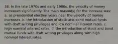 38. In the late 1970s and early 1980s, the velocity of money increased significantly. The main reason(s) for the increase was: a. as presidential election years near the velocity of money increases. b. the introduction of stock and bond mutual funds with draft writing privileges and low nominal interest rates. c. high nominal interest rates. d. the introduction of stock and bond mutual funds with draft writing privileges along with high nominal interest rates.