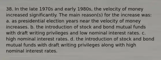 38. In the late 1970s and early 1980s, the velocity of money increased significantly. The main reason(s) for the increase was: a. as presidential election years near the velocity of money increases. b. the introduction of stock and bond mutual funds with draft writing privileges and low nominal interest rates. c. high nominal interest rates. d. the introduction of stock and bond mutual funds with draft writing privileges along with high nominal interest rates.