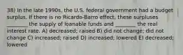 38) In the late 1990s, the U.S. federal government had a budget surplus. If there is no Ricardo-Barro effect, these surpluses ________ the supply of loanable funds and ________ the real interest rate. A) decreased; raised B) did not change; did not change C) increased; raised D) increased; lowered E) decreased; lowered