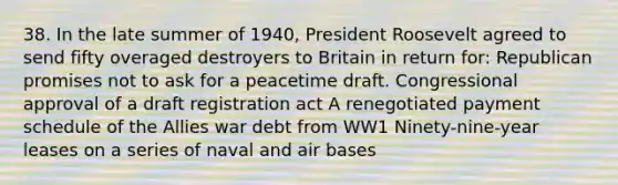 38. In the late summer of 1940, President Roosevelt agreed to send fifty overaged destroyers to Britain in return for: Republican promises not to ask for a peacetime draft. Congressional approval of a draft registration act A renegotiated payment schedule of the Allies war debt from WW1 Ninety-nine-year leases on a series of naval and air bases