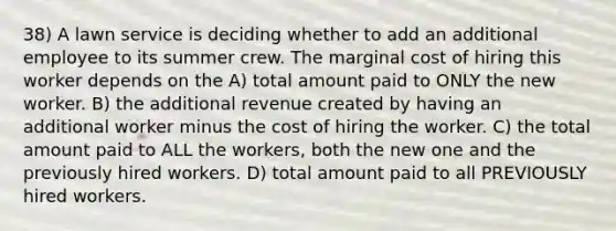 38) A lawn service is deciding whether to add an additional employee to its summer crew. The marginal cost of hiring this worker depends on the A) total amount paid to ONLY the new worker. B) the additional revenue created by having an additional worker minus the cost of hiring the worker. C) the total amount paid to ALL the workers, both the new one and the previously hired workers. D) total amount paid to all PREVIOUSLY hired workers.