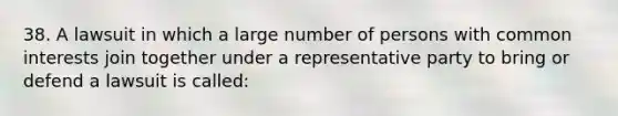 38. A lawsuit in which a large number of persons with common interests join together under a representative party to bring or defend a lawsuit is called: