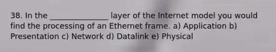 38. In the _______________ layer of the Internet model you would find the processing of an Ethernet frame. a) Application b) Presentation c) Network d) Datalink e) Physical