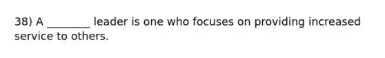 38) A ________ leader is one who focuses on providing increased service to others.