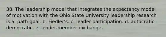 38. The leadership model that integrates the expectancy model of motivation with the Ohio State University leadership research is a. path-goal. b. Fiedler's. c. leader-participation. d. autocratic-democratic. e. leader-member exchange.