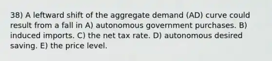 38) A leftward shift of the aggregate demand (AD) curve could result from a fall in A) autonomous government purchases. B) induced imports. C) the net tax rate. D) autonomous desired saving. E) the price level.