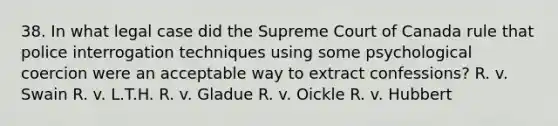 38. In what legal case did the Supreme Court of Canada rule that police interrogation techniques using some psychological coercion were an acceptable way to extract confessions? R. v. Swain R. v. L.T.H. R. v. Gladue R. v. Oickle R. v. Hubbert