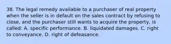 38. The legal remedy available to a purchaser of real property when the seller is in default on the sales contract by refusing to close, and the purchaser still wants to acquire the property, is called: A. specific performance. B. liquidated damages. C. right to conveyance. D. right of defeasance.