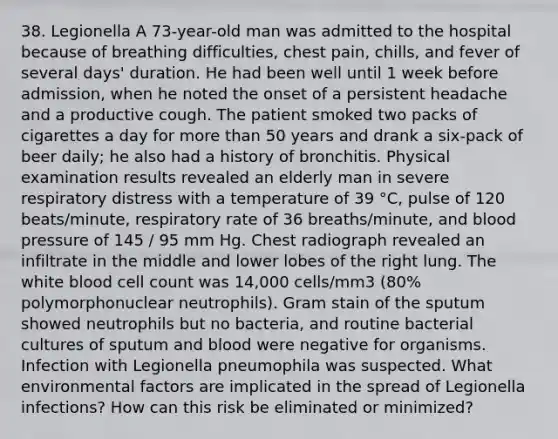 38. Legionella A 73-year-old man was admitted to the hospital because of breathing difficulties, chest pain, chills, and fever of several days' duration. He had been well until 1 week before admission, when he noted the onset of a persistent headache and a productive cough. The patient smoked two packs of cigarettes a day for more than 50 years and drank a six-pack of beer daily; he also had a history of bronchitis. Physical examination results revealed an elderly man in severe respiratory distress with a temperature of 39 °C, pulse of 120 beats/minute, respiratory rate of 36 breaths/minute, and blood pressure of 145 / 95 mm Hg. Chest radiograph revealed an infiltrate in the middle and lower lobes of the right lung. The white blood cell count was 14,000 cells/mm3 (80% polymorphonuclear neutrophils). Gram stain of the sputum showed neutrophils but no bacteria, and routine bacterial cultures of sputum and blood were negative for organisms. Infection with Legionella pneumophila was suspected. What environmental factors are implicated in the spread of Legionella infections? How can this risk be eliminated or minimized?