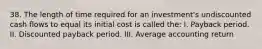 38. The length of time required for an investment's undiscounted cash flows to equal its initial cost is called the: I. Payback period. II. Discounted payback period. III. Average accounting return