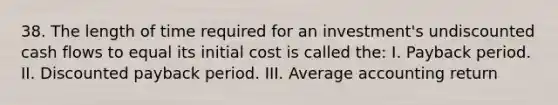 38. The length of time required for an investment's undiscounted cash flows to equal its initial cost is called the: I. Payback period. II. Discounted payback period. III. Average accounting return